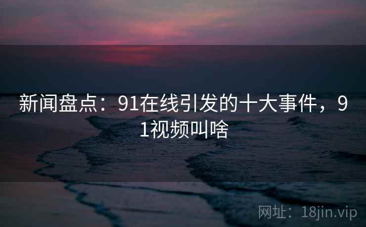 新闻盘点:91在线引发的十大事件,91视频叫啥 新闻盘点:91在线引发的十大事件,91视频叫啥