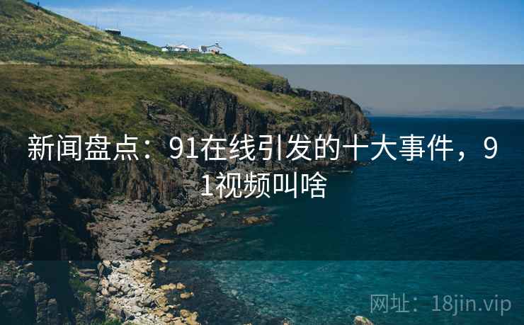 新闻盘点：91在线引发的十大事件，91视频叫啥