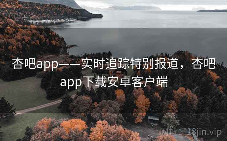 杏吧app——实时追踪特别报道，杏吧app下载安卓客户端