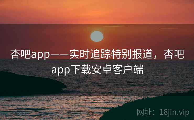 杏吧app——实时追踪特别报道,杏吧app下载安卓客户端 杏吧app——实时追踪特别报道,杏吧app下载安卓客户端