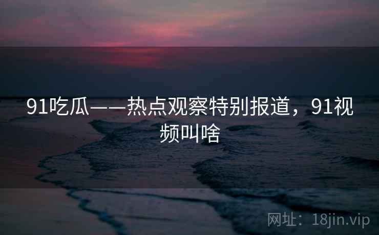 91吃瓜——热点观察特别报道，91视频叫啥