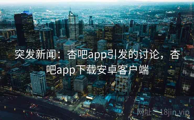 突发新闻：杏吧app引发的讨论，杏吧app下载安卓客户端
