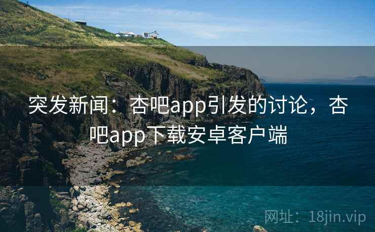 突发新闻：杏吧app引发的讨论，杏吧app下载安卓客户端
