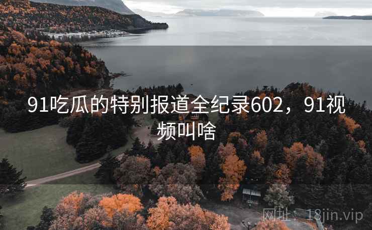 91吃瓜的特别报道全纪录602，91视频叫啥