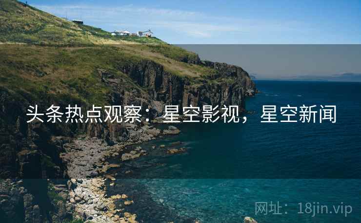 头条热点观察：星空影视，星空新闻