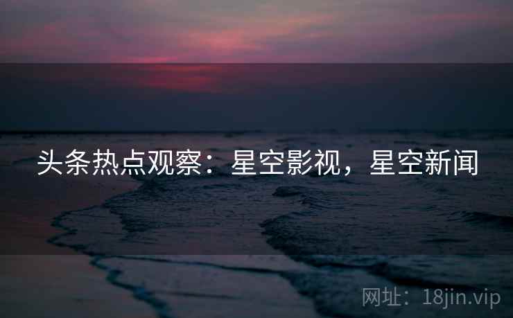 头条热点观察：星空影视，星空新闻
