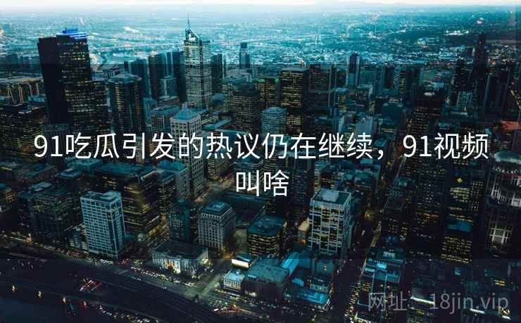 91吃瓜引发的热议仍在继续，91视频叫啥