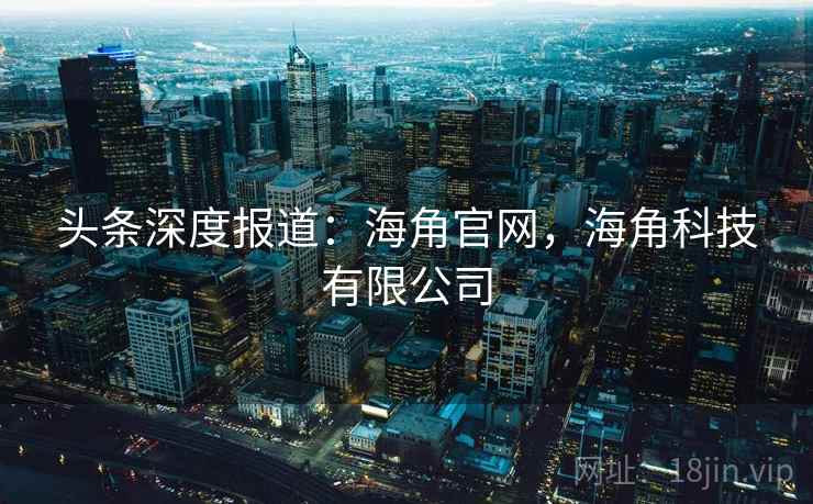 头条深度报道：海角官网，海角科技有限公司