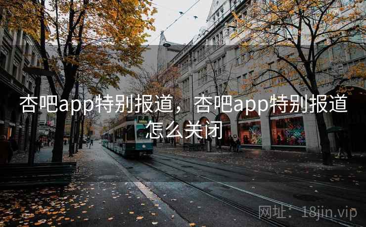 杏吧app特别报道，杏吧app特别报道怎么关闭