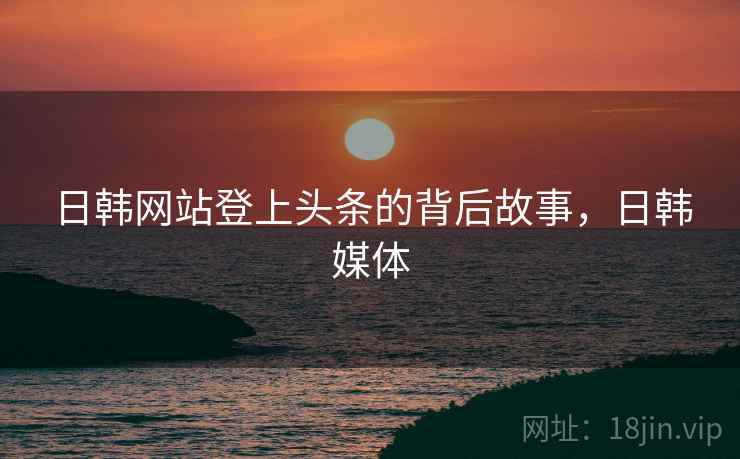 日韩网站登上头条的背后故事，日韩媒体