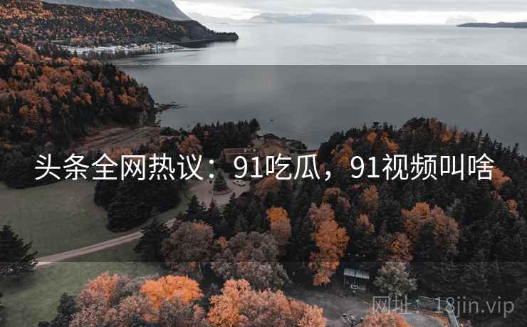 头条全网热议：91吃瓜，91视频叫啥