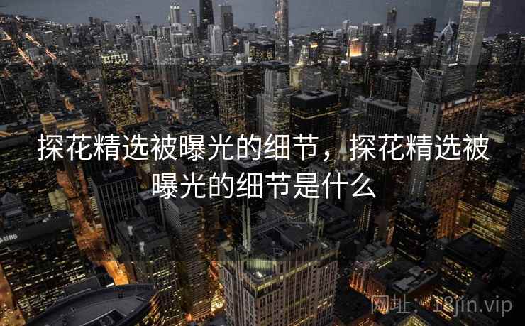 探花精选被曝光的细节，探花精选被曝光的细节是什么