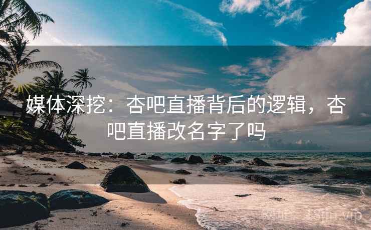 媒体深挖：杏吧直播背后的逻辑，杏吧直播改名字了吗