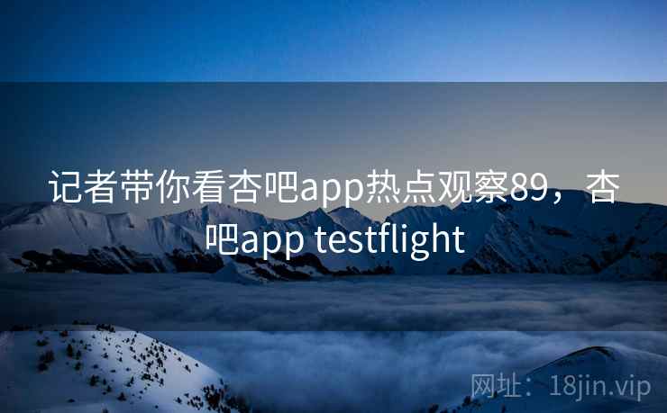 记者带你看杏吧app热点观察89，杏吧app testflight